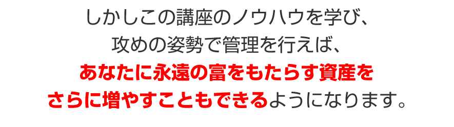 しかしこの講座のノウハウを学び、攻めの姿勢で管理を行えば、あなたに永遠の富をもたらす資産を、さらに増やすこともできるようになります。