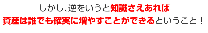 しかし、逆をいうと知識さえあれば資産は誰でも確実に増やすことができるということ！