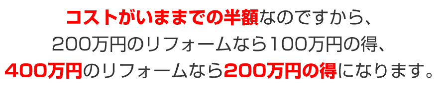 コストがいままでの半額なのですから、２００万円のリフォームなら１００万円の得、４００万円のリフォームなら２００万円の得になります。