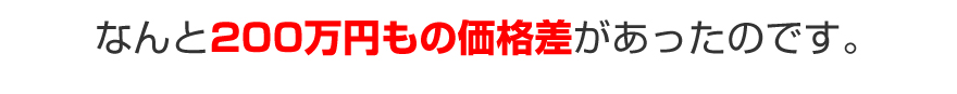 なんと２００万円もの価格差があったのです。