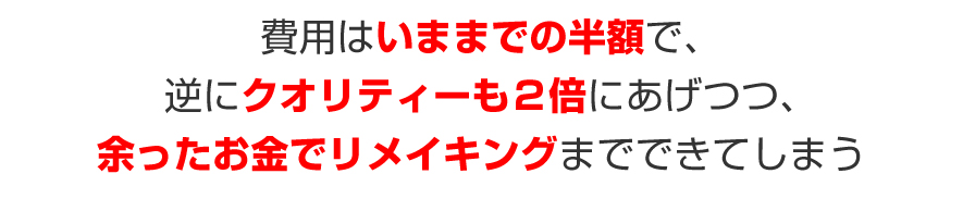 費用はいままでの半額で、逆にクオリティーも２倍にあげつつ、余ったお金でリメイキングまでできてしまう