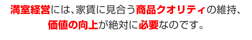 満室経営には、家賃に見合う、商品クオリティの維持、価値の向上が絶対に必要なのです。