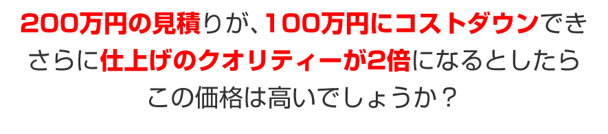 200万円の見積りが、100万円にコストダウンでき、さらに仕上げのクオリティーが2倍になるとしたら、この価格は高いでしょうか？