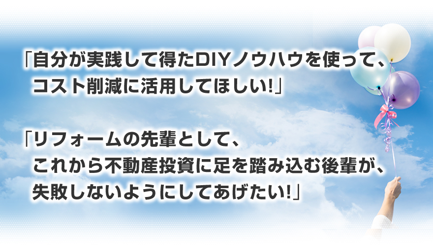 「自分が実践して得たリフォームノウハウを使って、コスト削減に活用してほしい！」「リフォームの先輩として、これから不動産投資に足を踏み込む後輩が、リフォームで失敗しないようにしてあげたい！」「自分のリフォームノウハウの知識の整理・アウトプットの場にしてみたい！」