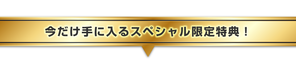 ▼今だけ手に入るスペシャル限定特典！