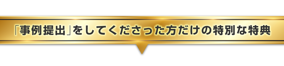 ▼「事例提出」をしてくださった方だけの特別な特典