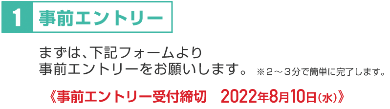 １：まずは、下記フォームより、事前エントリーをお願いします。※２～３分で簡単に完了します。事前エントリー受付締切　2022年8月10日（水）