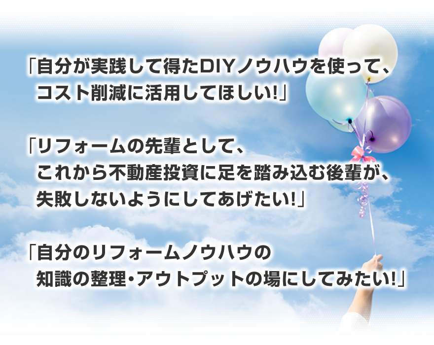 「自分が実践して得たリフォームノウハウを使って、コスト削減に活用してほしい！」「リフォームの先輩として、これから不動産投資に足を踏み込む後輩が、リフォームで失敗しないようにしてあげたい！」「自分のリフォームノウハウの知識の整理・アウトプットの場にしてみたい！」