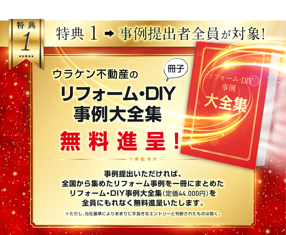 特典１．「ウラケン不動産のリフォーム・DIY事例大全集（冊子）」を無料進呈！<br />
事例提出いただければ、全国から集めたリフォーム・DIY事例を一冊にまとめたリフォーム・DIY事例大全集（定価44,000円）を、全員にもれなく無料進呈します。<br />
※ただし、当社基準によりあまりに手抜きなエントリーと判断されたものは除く。