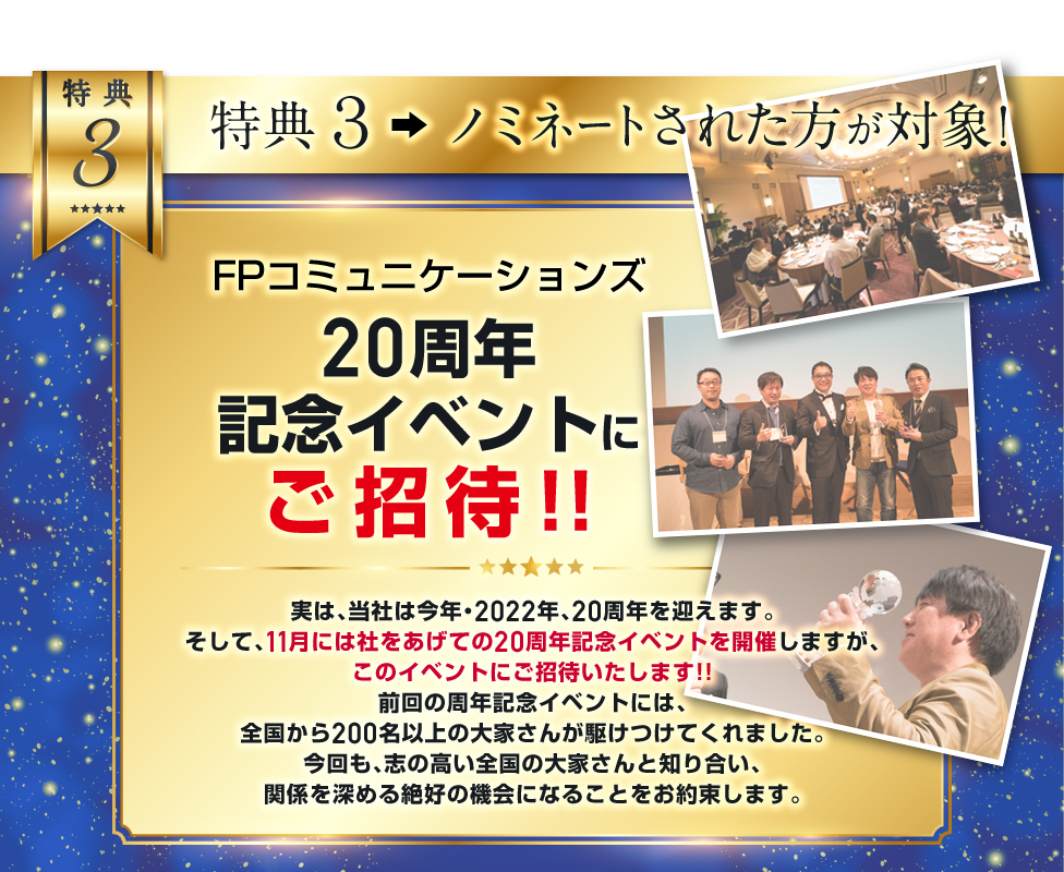 特典３．20周年記念イベントにて表彰／実は当社は今年、20周年を迎えます。社をあげての20周年記念イベントを開催しますが、ここで、ノミネートされた大家さんを大々的に表彰させていただく予定です。／実は、当社のイベント、業界からも大変注目されていて、過去の同イベント表彰者からは、出版業界から声がかかり、著者デビューされた大家さんが何名もいます。