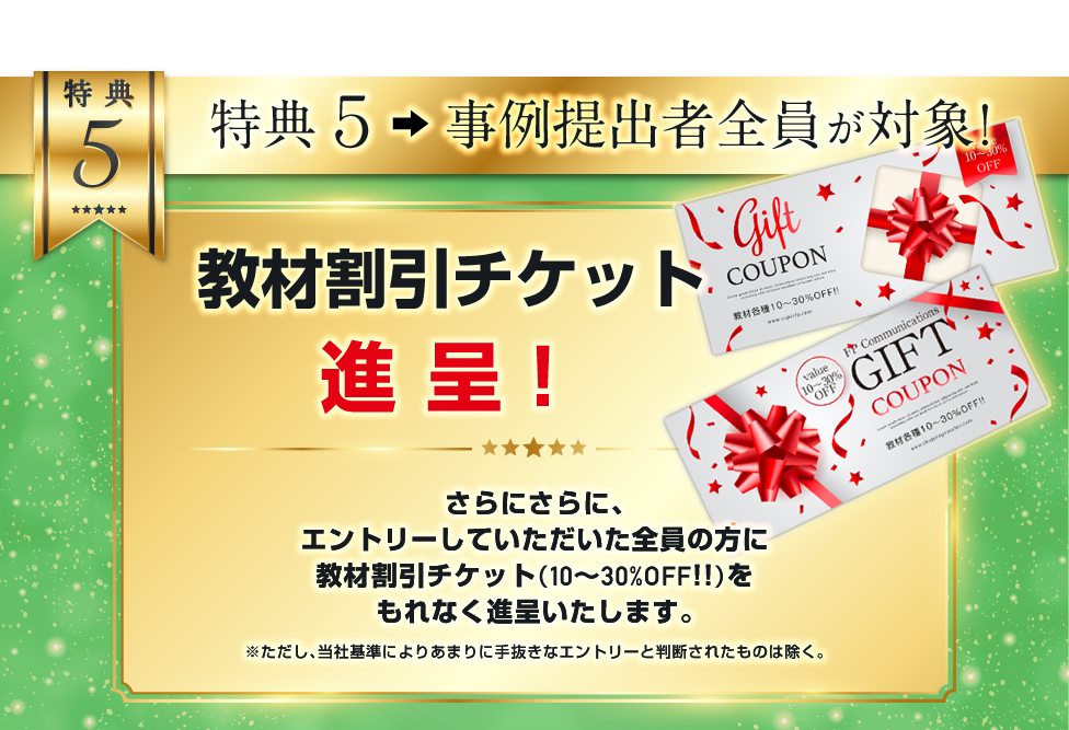 特典５．教材割引チケット進呈！／さらにさらに、エントリーしていただければ漏れなく、教材割引チケット（10～30％OFF！）を進呈します。／※ただし、当社基準によりあまりに手抜きなエントリーと判断されたものは除く。