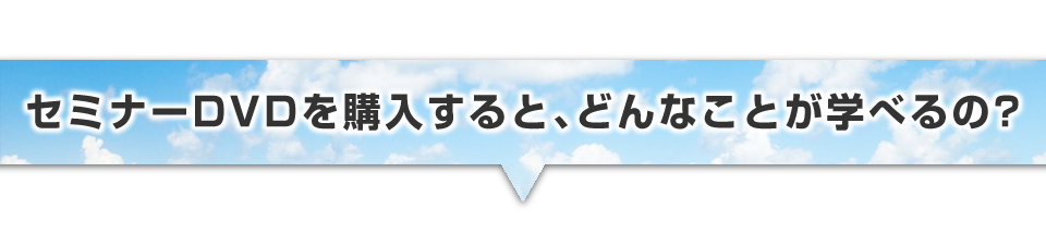 ▼セミナーDVDを購入すると、どんなことが学べるの?