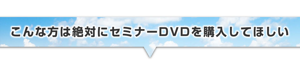 ▼こんな方は絶対にセミナーDVDを購入してほしい