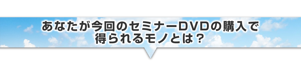 ▼あなたが今回のセミナーDVDの購入で得られるモノとは?