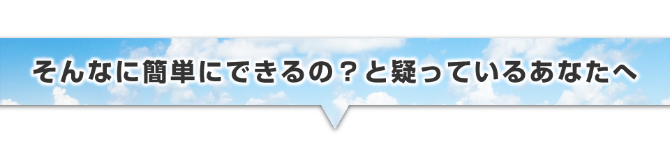 ▼そんなに簡単にできるの？と疑っているあなたへ