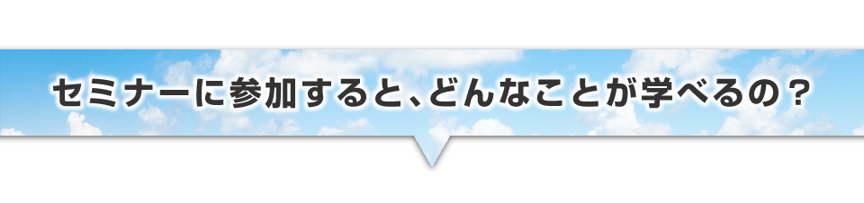 ▼セミナーに参加すると、どんなことが学べるの?