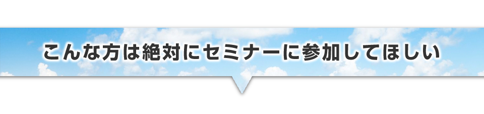 ▼こんな方は絶対にセミナーに参加してほしい