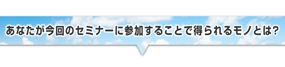 ▼あなたが今回のセミナーに参加することで得られるモノとは？