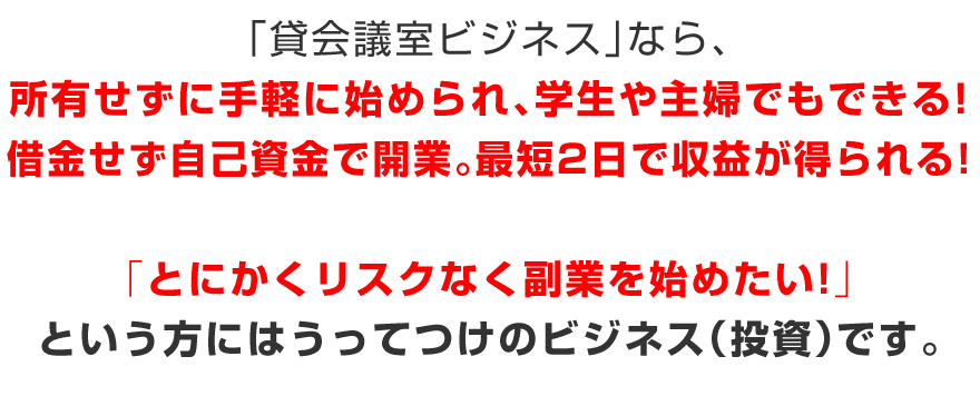「貸会議室ビジネス」なら、所有せずに手軽に始められ、学生や主婦でもできる!借金せずに自己資金で開業。最短2日足らずで収益が得られる!とにかくリスクなく副業を始めたい!という方にはうってつけのビジネス(投資)です。