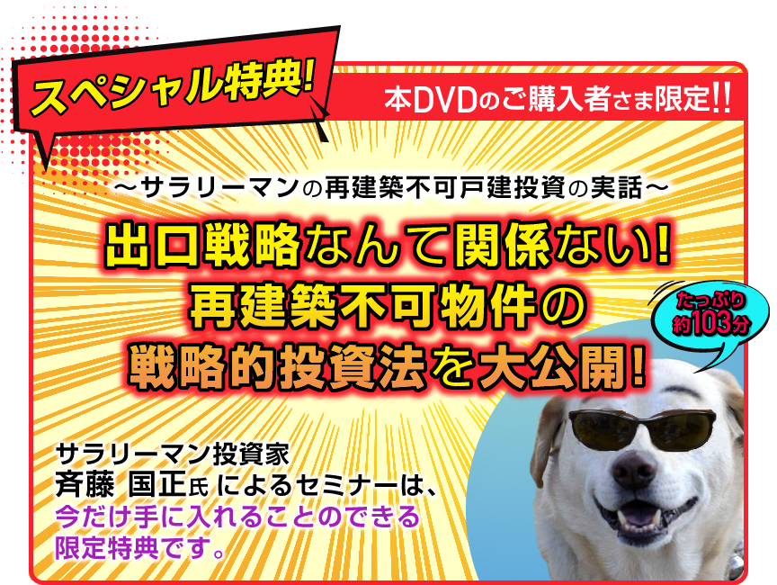 １１月末まで申し込み限定！スペシャル特典！／～サラリーマンの再建築不可戸建投資の実話～／出口戦略なんて関係ない！再建築不可物件の戦略的投資法を大公開！／講師：SAT＠勤め人大家　斉藤　国正／収録時間●●分/サラリーマン投資家「斉藤国正」氏による「～サラリーマンの再建築不可戸建投資の実話～出口戦略なんて関係ない！再建築不可物件の戦略的投資法を大公開！」セミナーは、
今だけ手に入れることのできる限定特典です。