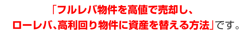 「フルレバ物件を高値で売却し、ローレバ、高利回り物件に資産を替える方法」です。