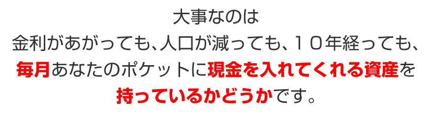 大事なのは、金利があがっても、人口が減っても、１０年経っても、毎月あなたのポケットに現金を入れてくれる資産を持っているかどうかです。