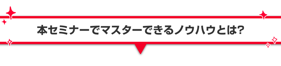 ▼本セミナーでマスターできるノウハウとは？