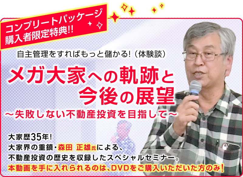 コンプリートパッケージ購入者限定特典！５月末まで申込受付限定！／自主管理をすればもっと儲かる！（体験談）／メガ大家への軌跡と今後の展望／～失敗しない不動産投資を目指して～／大家歴３５年！大家会の重鎮 森田 正雄 氏による不動産投資の歴史を収録したスペシャルセミナー／本セミナーを手に入れることができるのは今だけ！