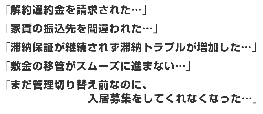 「解約違約金を請求された・・・」「家賃の振込先を間違われた・・・」「滞納保証が継続されず滞納トラブルが増加した・・・」「敷金の移管がスムーズに進まない・・・」「まだ管理切り替え前なのに、入居募集をしてくれなくなった・・・」