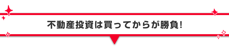 ▼不動産投資は買ってからが勝負！