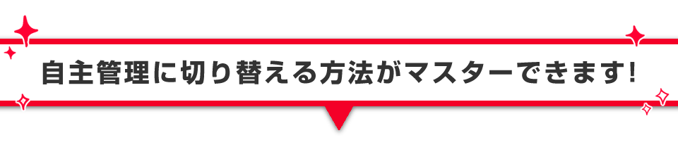 ▼自主管理に切り替える方法がマスターできます！