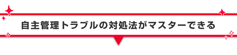 ▼自主管理トラブルの対処法がマスターできる