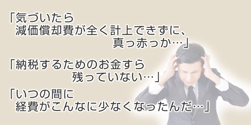 「気づいたら減価償却費が全く計上できず、真っ赤っか・・」「納税するためのお金すら残っていない・・」「いつの間に経費がこんなに少なくなったんだ・・・」