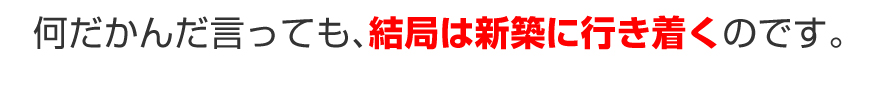 何だかんだ言っても、結局は新築に行き着くのです。