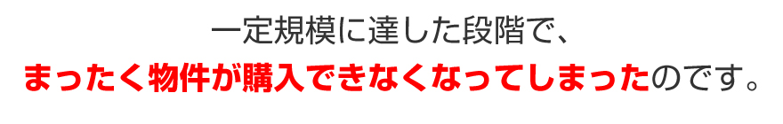 一定規模に達した段階で、まったく物件が購入できなくなってしまったのです。