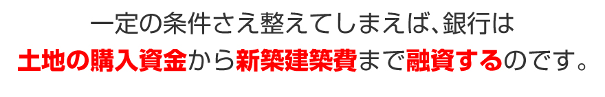 一定の条件さえ整えてしまえば、銀行は土地の購入資金から新築建築費まで融資するのです。