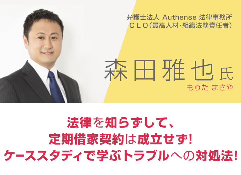 弁護士法人Ａｕｔｈｅｎｓｅ法律事務所ＣＬＯ（最高人材・組織法務責任者）森田雅也／法律を知らずして、定期借家契約は成立せず！ケーススタディで学ぶトラブルへの対処法！