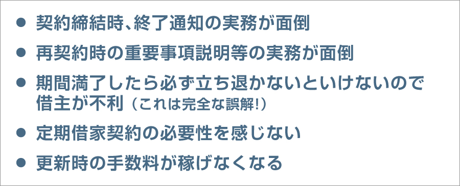 ・契約締結時、終了通知の実務が面倒／・再契約時の重要事項説明等の実務が面倒／・期間満了したら必ず立ち退かないといけないので借主が不利（これは完全な誤解）／・定期借家契約の必要性を感じない／・更新時の手数料が稼げなくなる