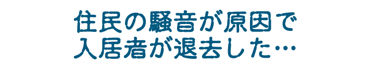 「住民の騒音が原因で、入居者が退去した・・・」