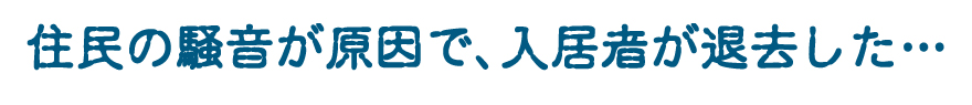「住民の騒音が原因で、入居者が退去した・・・」