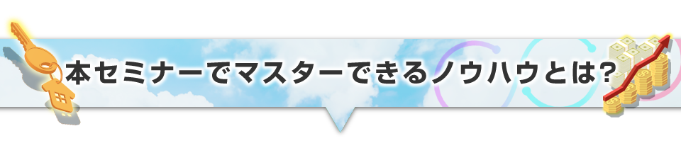▼本セミナーでマスターできるノウハウとは？