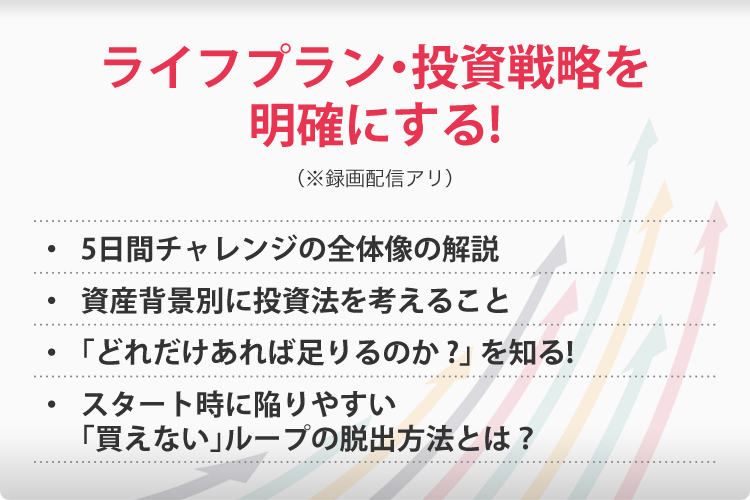 ライフプラン・投資戦略を明確にする!(※録画配信アリ)・5日間チャレンジの全体像の解説・資産背景別に投資法を考えること・どれだけあれば足りるのか?を知る!・スタート時に陥りやすい「買えない」ループの脱出方法とは?
