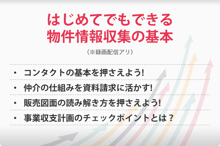 はじめてでもできる物件情報収集の基本(※録画配信アリ)・コンタクトの基本を押さえよう!・仲介の仕組みを資料請求に活かす!・販売図面の読み解き方を押さえよう!・事業収支計画のチェックポイントとは?