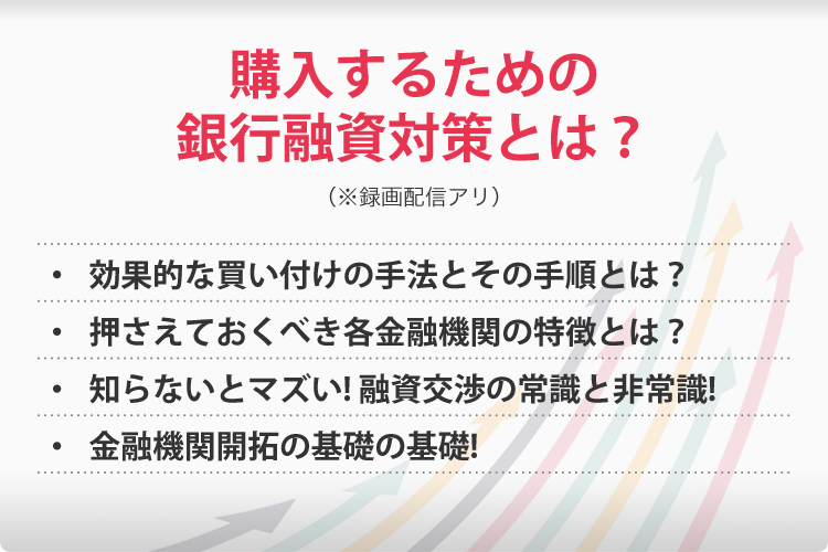 購入するための銀行融資対策とは?(※録画配信アリ)・効果的な買い付けの手法とその手順とは?・押さえておくべき各金融機関の特徴とは?・知らないとマズい!融資交渉の常識と非常識!・金融機関開拓の基礎の基礎!