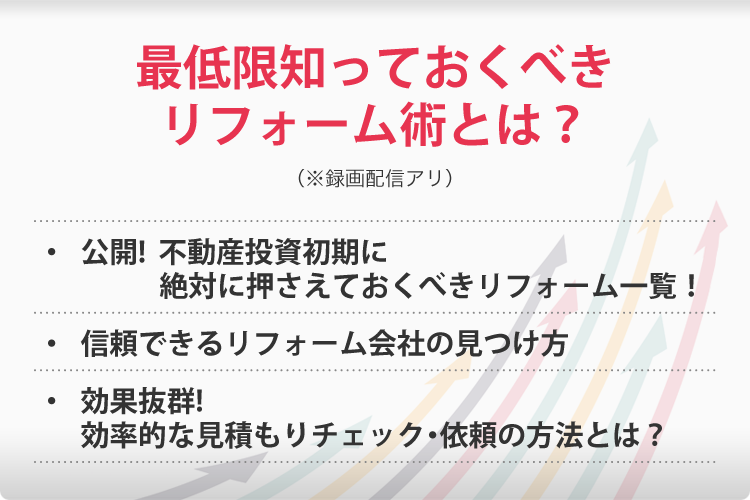 最低限知っておくべきリフォーム術とは?(※録画配信アリ)・公開!不動産投資初期に絶対に押さえておくべきリフォーム一覧!・信頼できるリフォーム会社の見つけ方・効果抜群!効率的な見積もりチェック・依頼の方法とは?