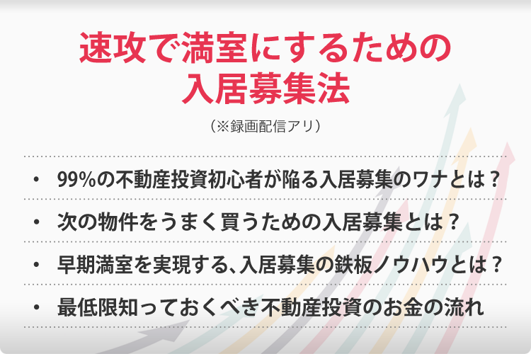速攻で満室にするための入居募集法(※録画配信アリ)・99%の不動産投資初心者が陥る入居募集のワナとは?・次の物件をうまく買うための入居募集とは?・早期満室を実現する、入居募集の鉄板ノウハウとは?・最低限知っておくべき不動産投資のお金の流れ