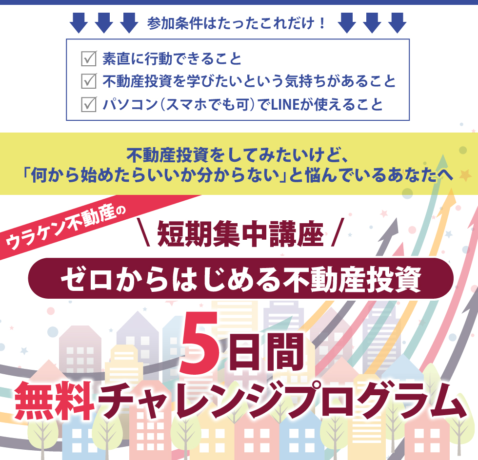 参加条件はたったこれだけ!「素直に行動できること・不動産投資を学びたいという気持ちがあること・パソコン(スマホでも可)でLINEが使えること」/不動産投資をしてみたいけど、何から始めたらいいか分からないと悩んでいるあなたへ/\短期集中講座 /ゼロからはじめる不動産投資・5日間無料チャレンジプログラム