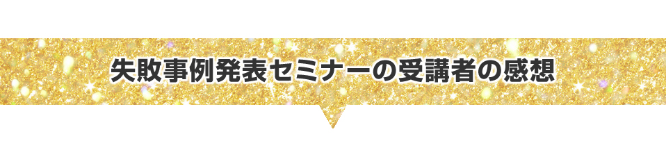 ▼失敗事例発表セミナーの受講者の感想