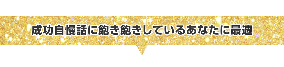 ▼成功自慢話に飽き飽きしているあなたに最適