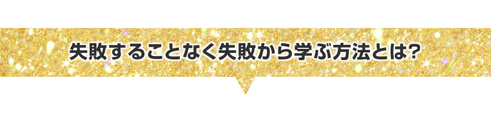 ▼失敗することなく失敗から学ぶ方法とは？